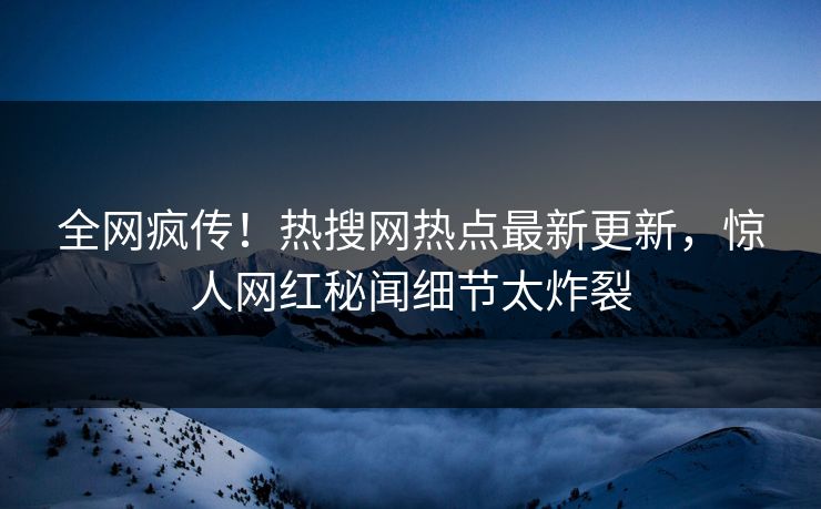 全网疯传！热搜网热点最新更新，惊人网红秘闻细节太炸裂
