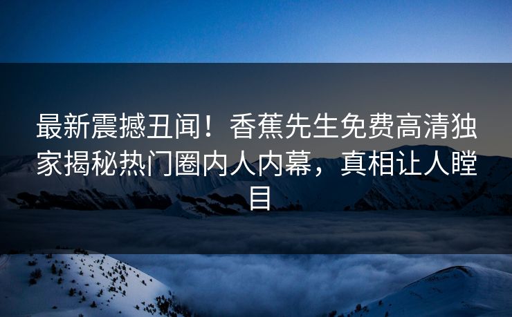 最新震撼丑闻！香蕉先生免费高清独家揭秘热门圈内人内幕，真相让人瞠目  第1张