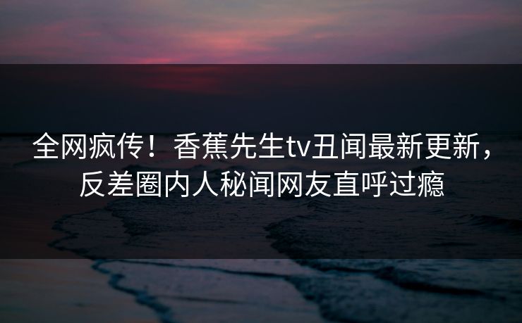 全网疯传！香蕉先生tv丑闻最新更新，反差圈内人秘闻网友直呼过瘾  第1张