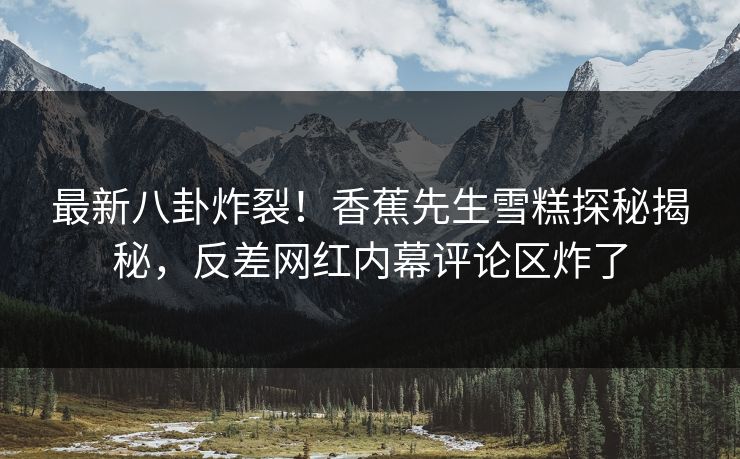 最新八卦炸裂！香蕉先生雪糕探秘揭秘，反差网红内幕评论区炸了  第1张