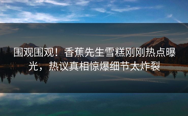 围观围观！香蕉先生雪糕刚刚热点曝光，热议真相惊爆细节太炸裂  第1张