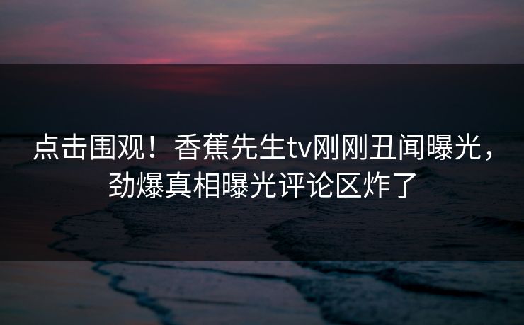 点击围观！香蕉先生tv刚刚丑闻曝光，劲爆真相曝光评论区炸了