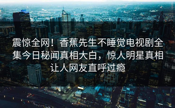 震惊全网！香蕉先生不睡觉电视剧全集今日秘闻真相大白，惊人明星真相让人网友直呼过瘾