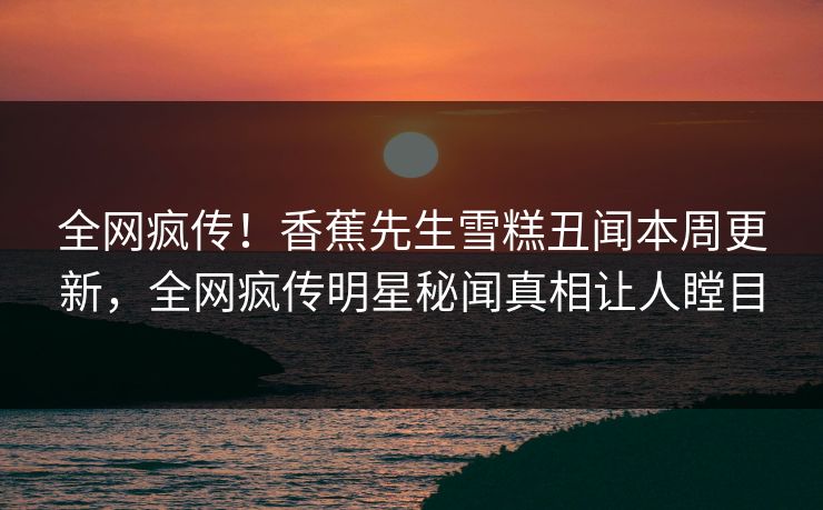 全网疯传！香蕉先生雪糕丑闻本周更新，全网疯传明星秘闻真相让人瞠目  第1张