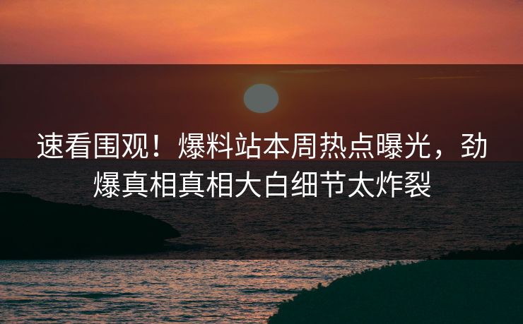 速看围观！爆料站本周热点曝光，劲爆真相真相大白细节太炸裂