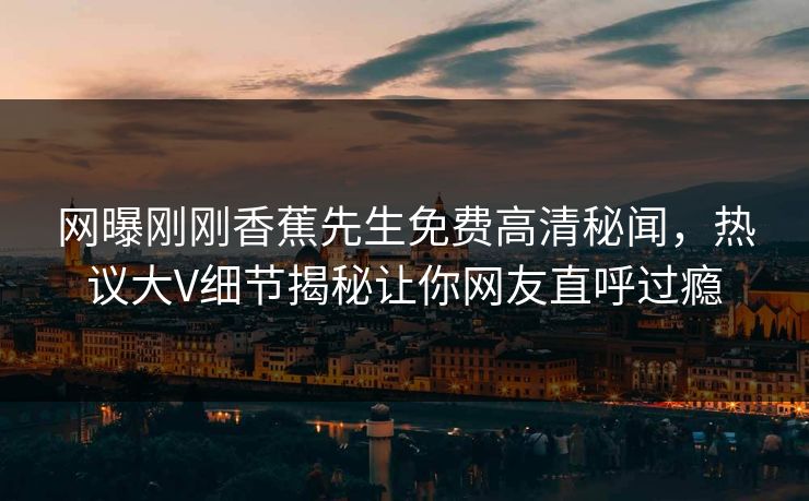 网曝刚刚香蕉先生免费高清秘闻，热议大V细节揭秘让你网友直呼过瘾