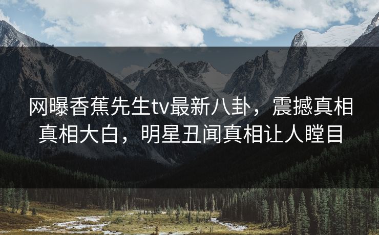 网曝香蕉先生tv最新八卦，震撼真相真相大白，明星丑闻真相让人瞠目