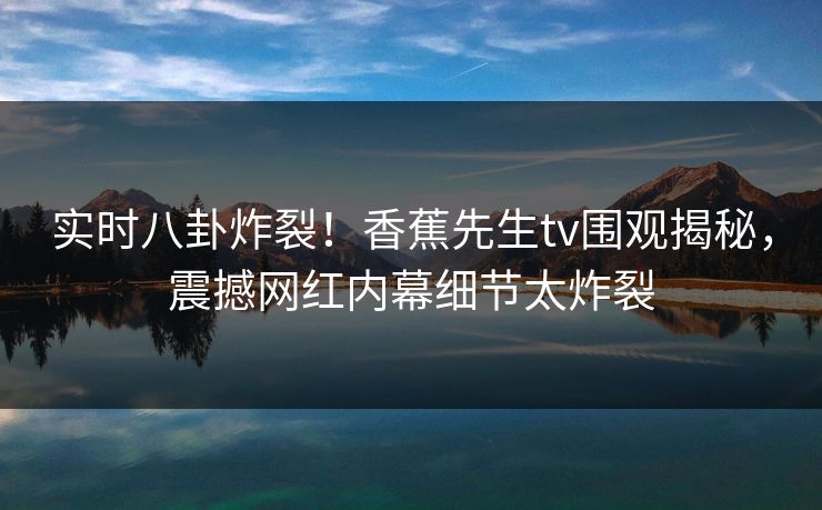 实时八卦炸裂！香蕉先生tv围观揭秘，震撼网红内幕细节太炸裂