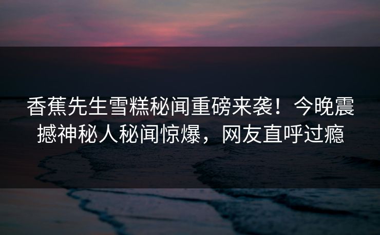 香蕉先生雪糕秘闻重磅来袭！今晚震撼神秘人秘闻惊爆，网友直呼过瘾