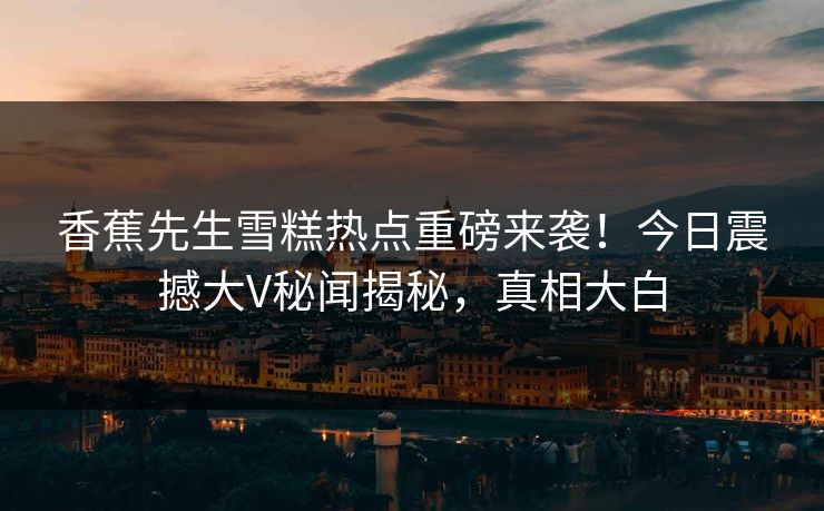 香蕉先生雪糕热点重磅来袭！今日震撼大V秘闻揭秘，真相大白  第1张