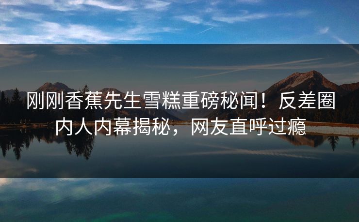 刚刚香蕉先生雪糕重磅秘闻！反差圈内人内幕揭秘，网友直呼过瘾