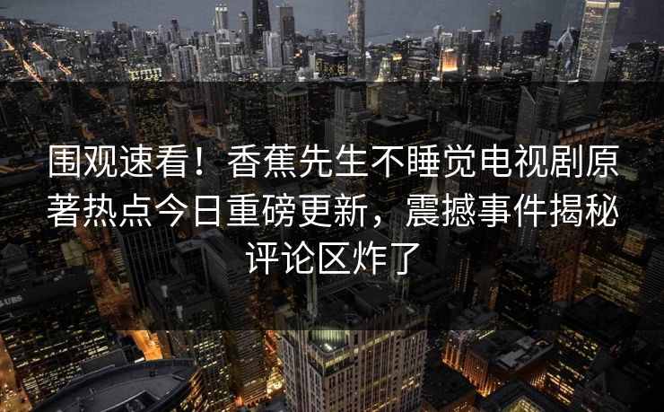 围观速看！香蕉先生不睡觉电视剧原著热点今日重磅更新，震撼事件揭秘评论区炸了