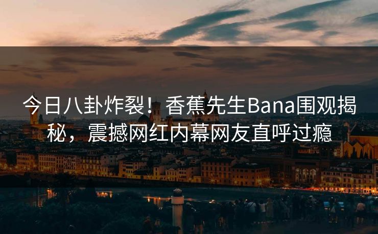 今日八卦炸裂！香蕉先生Bana围观揭秘，震撼网红内幕网友直呼过瘾