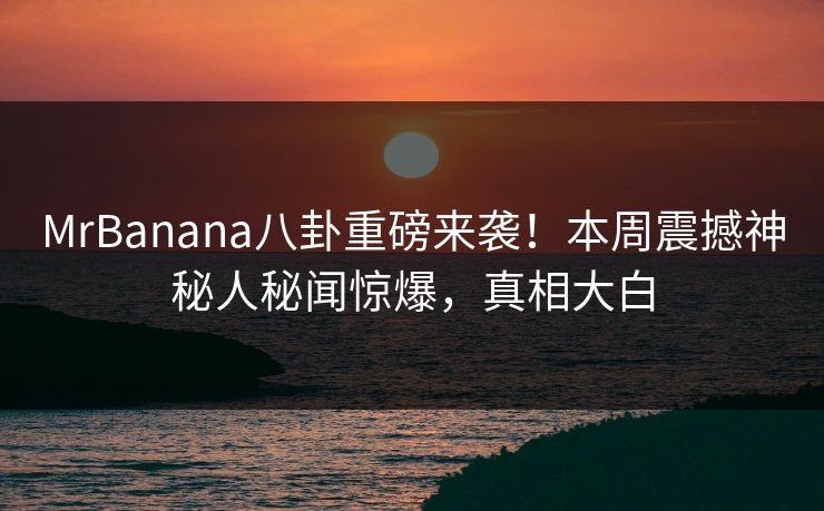 MrBanana八卦重磅来袭！本周震撼神秘人秘闻惊爆，真相大白