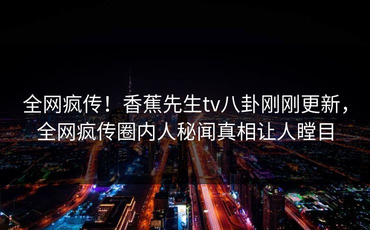 全网疯传！香蕉先生tv八卦刚刚更新，全网疯传圈内人秘闻真相让人瞠目