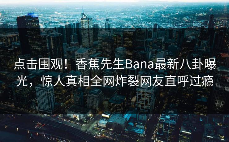 点击围观！香蕉先生Bana最新八卦曝光，惊人真相全网炸裂网友直呼过瘾