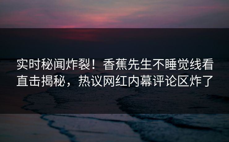 实时秘闻炸裂！香蕉先生不睡觉线看直击揭秘，热议网红内幕评论区炸了
