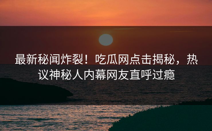 最新秘闻炸裂！吃瓜网点击揭秘，热议神秘人内幕网友直呼过瘾