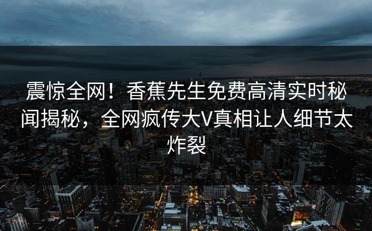 震惊全网！香蕉先生免费高清实时秘闻揭秘，全网疯传大V真相让人细节太炸裂