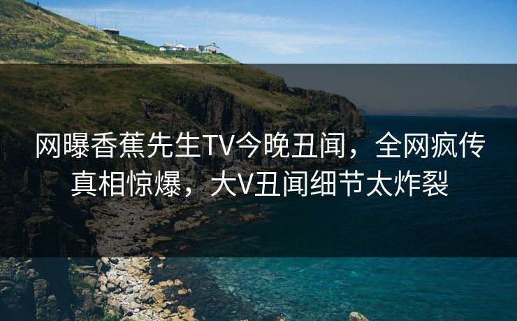 网曝香蕉先生TV今晚丑闻，全网疯传真相惊爆，大V丑闻细节太炸裂