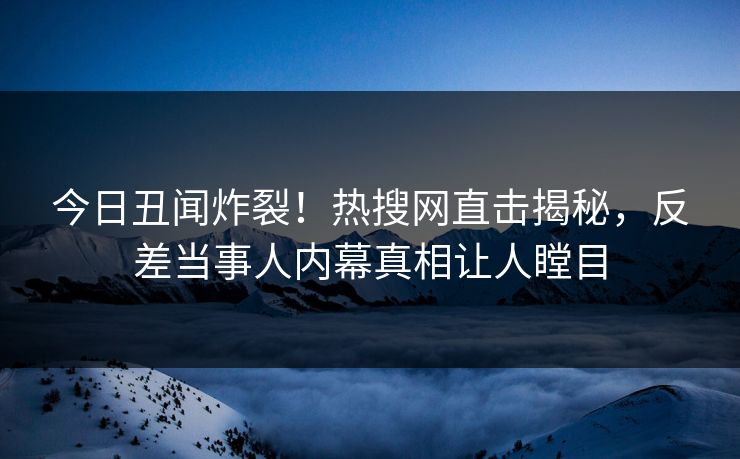 今日丑闻炸裂！热搜网直击揭秘，反差当事人内幕真相让人瞠目