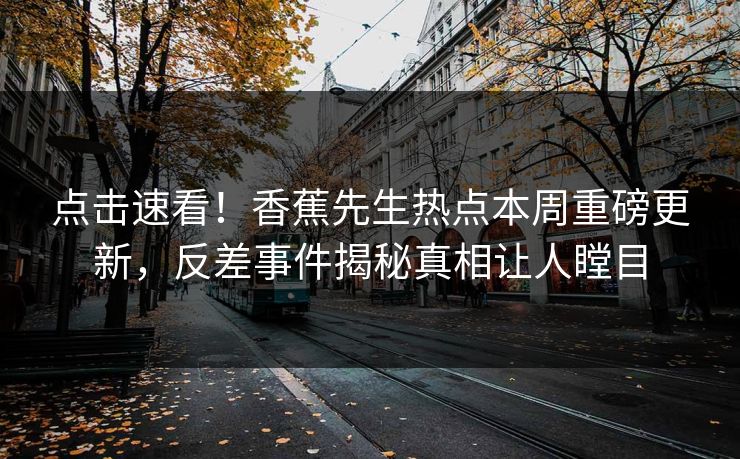 点击速看！香蕉先生热点本周重磅更新，反差事件揭秘真相让人瞠目