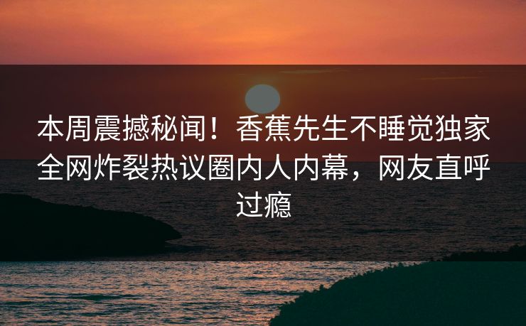 本周震撼秘闻！香蕉先生不睡觉独家全网炸裂热议圈内人内幕，网友直呼过瘾