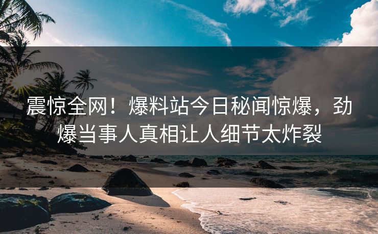 震惊全网！爆料站今日秘闻惊爆，劲爆当事人真相让人细节太炸裂