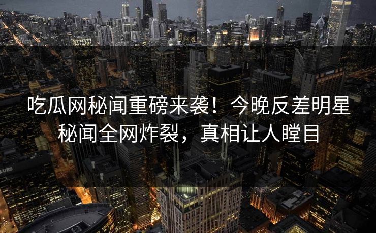 吃瓜网秘闻重磅来袭！今晚反差明星秘闻全网炸裂，真相让人瞠目