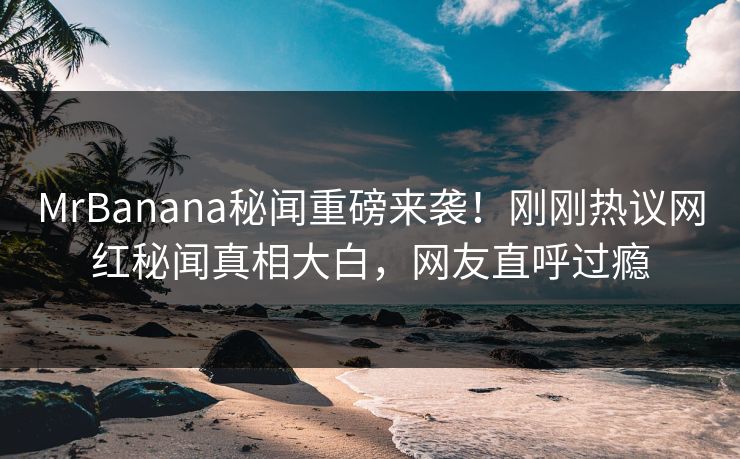 MrBanana秘闻重磅来袭！刚刚热议网红秘闻真相大白，网友直呼过瘾