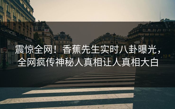 震惊全网！香蕉先生实时八卦曝光，全网疯传神秘人真相让人真相大白