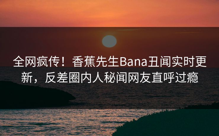 全网疯传！香蕉先生Bana丑闻实时更新，反差圈内人秘闻网友直呼过瘾