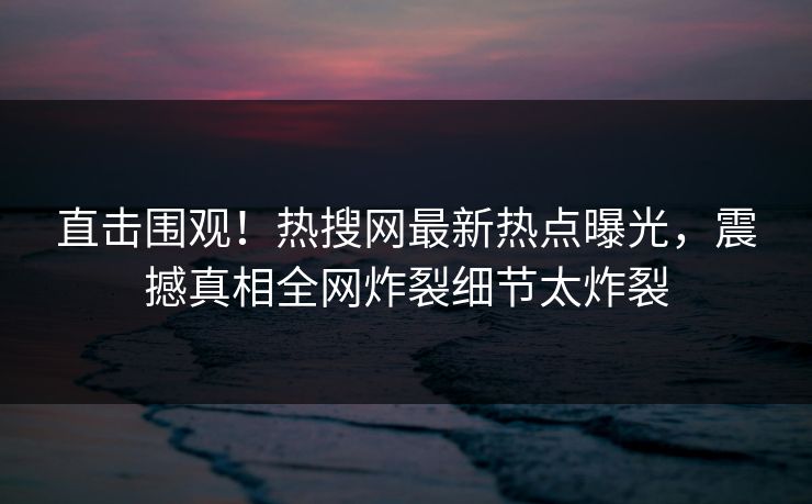 直击围观！热搜网最新热点曝光，震撼真相全网炸裂细节太炸裂