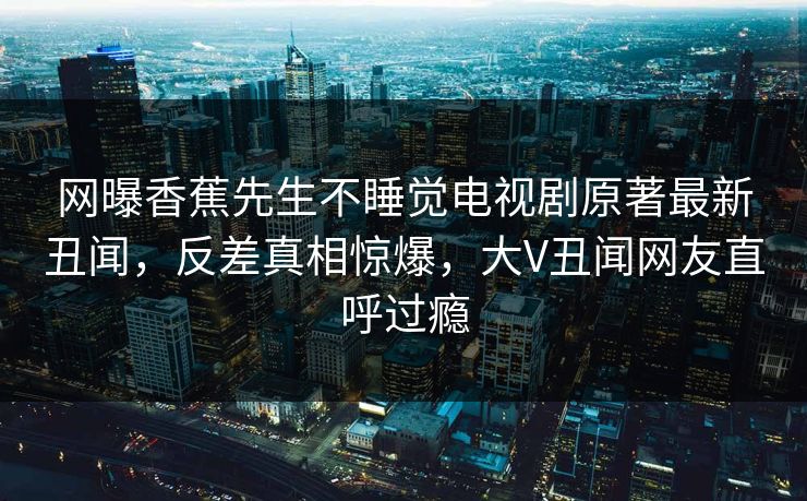 网曝香蕉先生不睡觉电视剧原著最新丑闻，反差真相惊爆，大V丑闻网友直呼过瘾  第1张