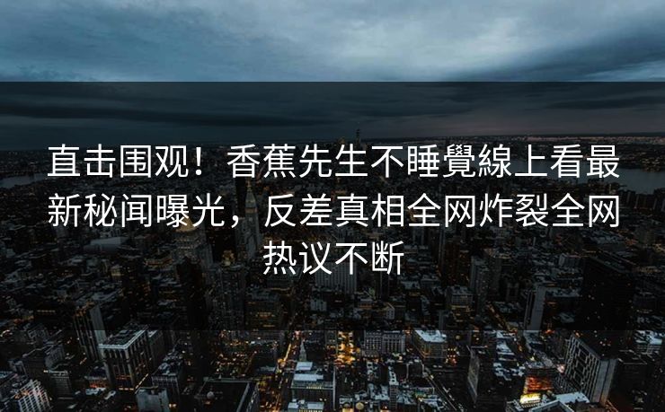 直击围观！香蕉先生不睡覺線上看最新秘闻曝光，反差真相全网炸裂全网热议不断