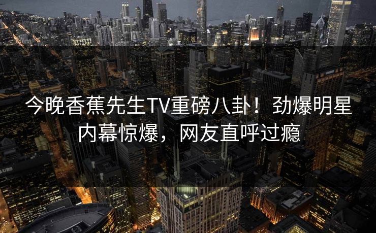 今晚香蕉先生TV重磅八卦！劲爆明星内幕惊爆，网友直呼过瘾