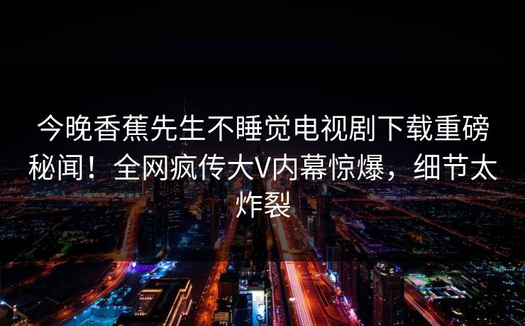 今晚香蕉先生不睡觉电视剧下载重磅秘闻！全网疯传大V内幕惊爆，细节太炸裂