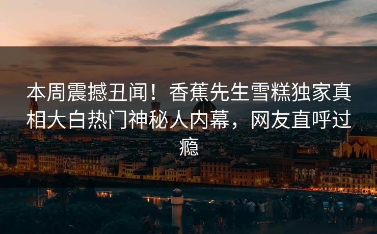 本周震撼丑闻！香蕉先生雪糕独家真相大白热门神秘人内幕，网友直呼过瘾