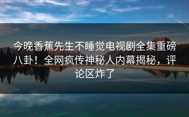 今晚香蕉先生不睡觉电视剧全集重磅八卦！全网疯传神秘人内幕揭秘，评论区炸了