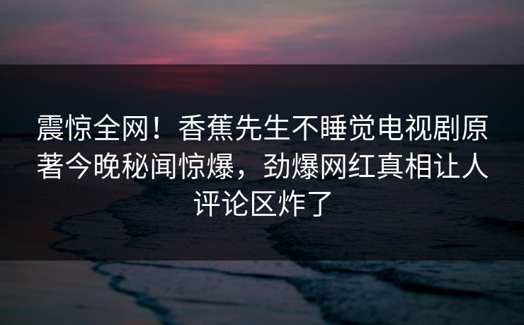 震惊全网！香蕉先生不睡觉电视剧原著今晚秘闻惊爆，劲爆网红真相让人评论区炸了