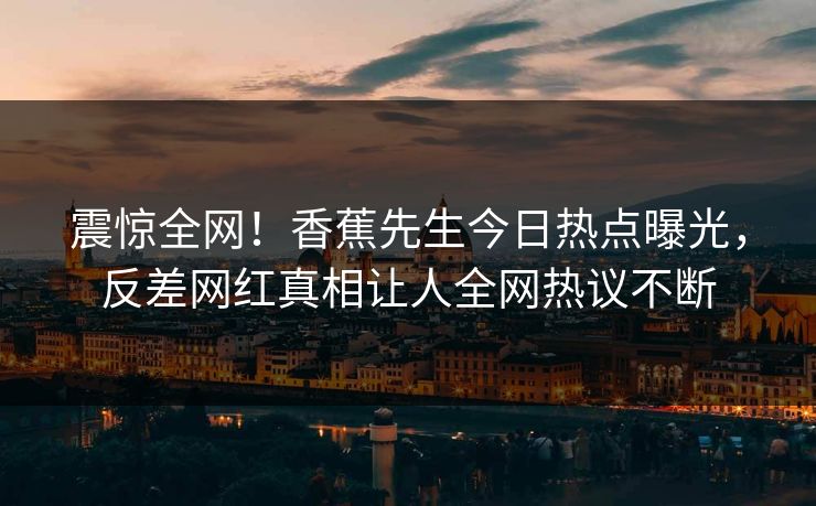 震惊全网！香蕉先生今日热点曝光，反差网红真相让人全网热议不断