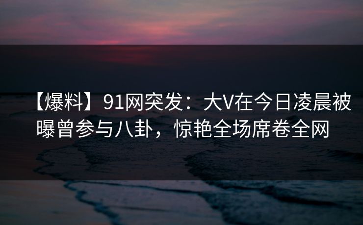 【爆料】91网突发：大V在今日凌晨被曝曾参与八卦，惊艳全场席卷全网