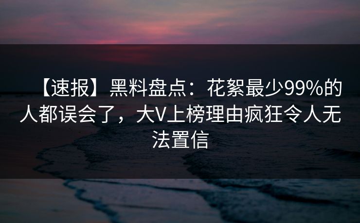 【速报】黑料盘点：花絮最少99%的人都误会了，大V上榜理由疯狂令人无法置信