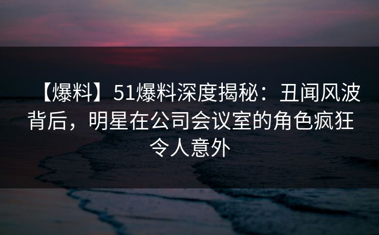 【爆料】51爆料深度揭秘：丑闻风波背后，明星在公司会议室的角色疯狂令人意外  第1张