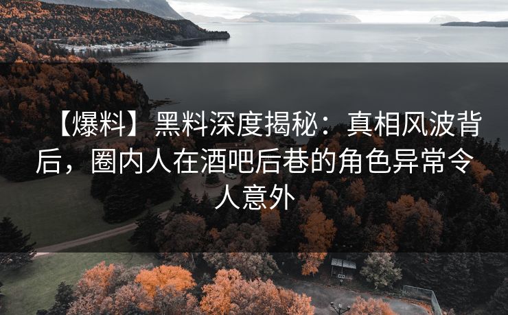 【爆料】黑料深度揭秘：真相风波背后，圈内人在酒吧后巷的角色异常令人意外
