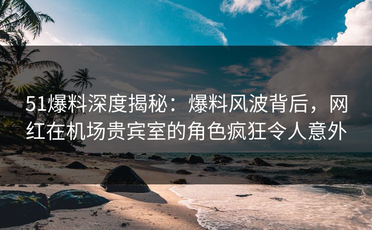 51爆料深度揭秘：爆料风波背后，网红在机场贵宾室的角色疯狂令人意外