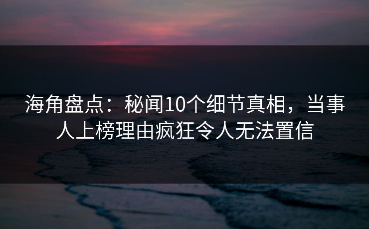 海角盘点：秘闻10个细节真相，当事人上榜理由疯狂令人无法置信