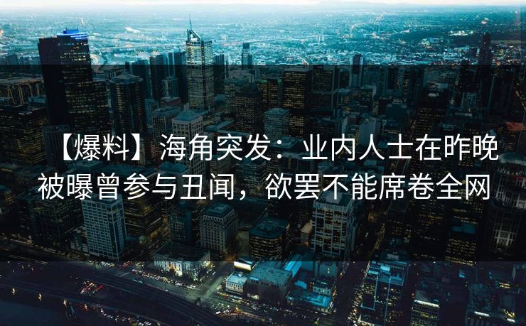 【爆料】海角突发：业内人士在昨晚被曝曾参与丑闻，欲罢不能席卷全网  第1张