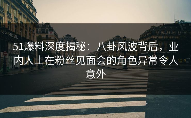 51爆料深度揭秘：八卦风波背后，业内人士在粉丝见面会的角色异常令人意外
