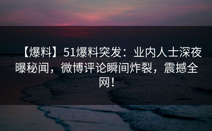 【爆料】51爆料突发：业内人士深夜曝秘闻，微博评论瞬间炸裂，震撼全网！